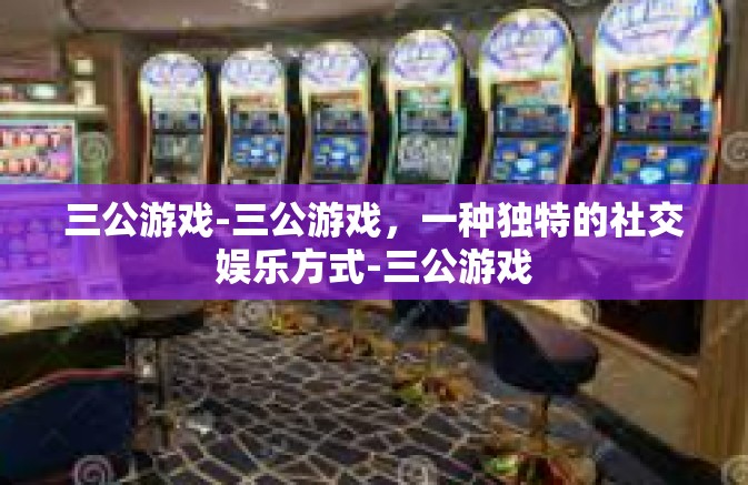 三公游戏-三公游戏，一种独特的社交娱乐方式-三公游戏
