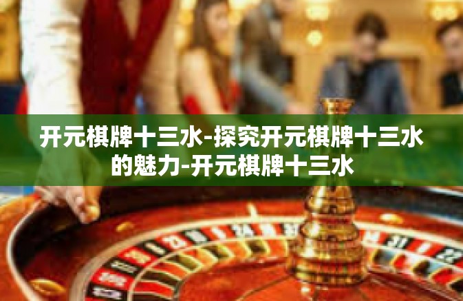 开元棋牌十三水-探究开元棋牌十三水的魅力-开元棋牌十三水