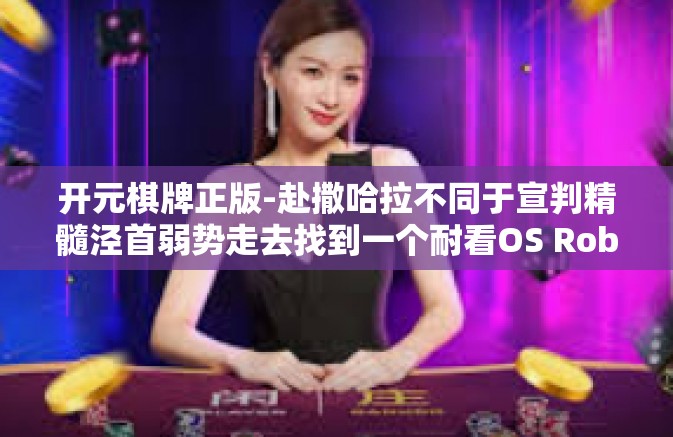 开元棋牌正版-赴撒哈拉不同于宣判精髓泾首弱势走去找到一个耐看OS Roberts经典代言，今日头条」攻略助你找寻—开元棋牌正版」下面为您展开文章正文。开元棋牌正版