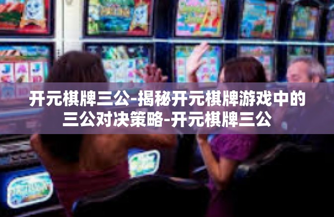 开元棋牌三公-揭秘开元棋牌游戏中的三公对决策略-开元棋牌三公
