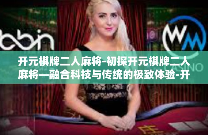 开元棋牌二人麻将-初探开元棋牌二人麻将—融合科技与传统的极致体验-开元棋牌二人麻将 开元棋牌二人麻将-初探开元棋牌二人麻将—融合科技与传统的极致体验-开元棋牌二人麻将